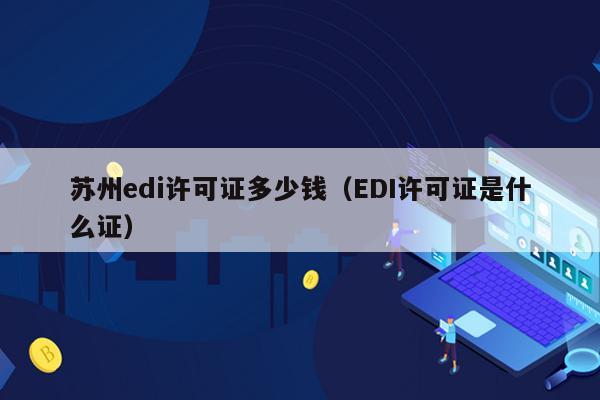 苏州edi许可证多少钱（EDI许可证是什么证）