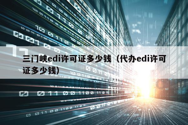 三门峡edi许可证多少钱（代办edi许可证多少钱）