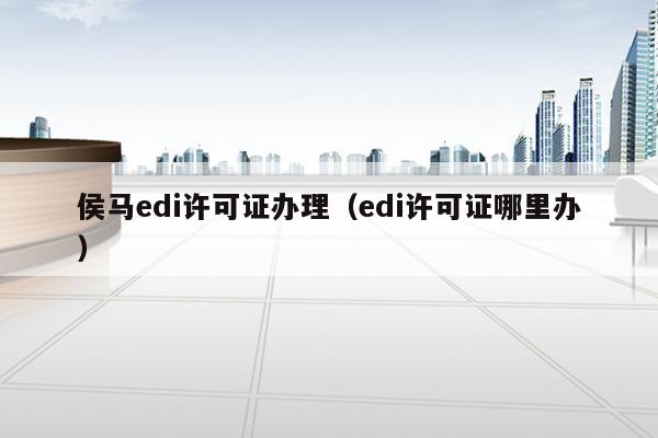 侯马edi许可证办理（edi许可证哪里办）