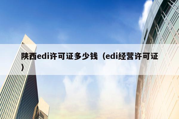 陕西edi许可证多少钱（edi经营许可证）