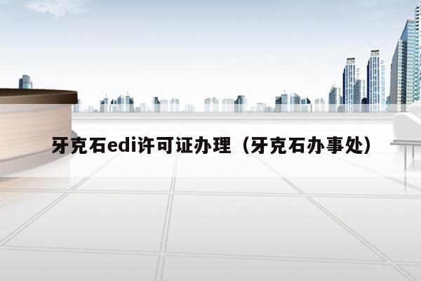 牙克石edi许可证办理（牙克石办事处）