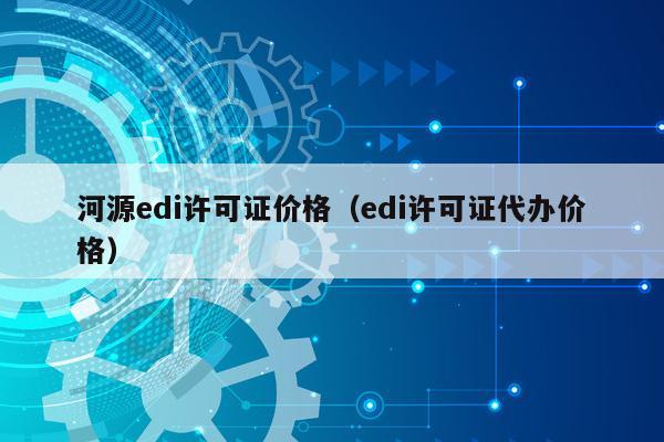 河源edi许可证价格（edi许可证代办价格）