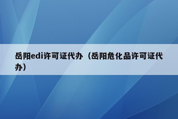 岳阳edi许可证代办（岳阳危化品许可证代办）