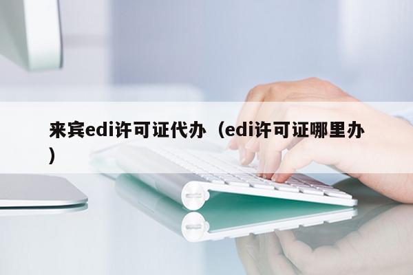 来宾edi许可证代办（edi许可证哪里办）