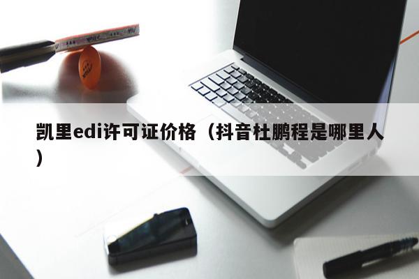 凯里edi许可证价格（抖音杜鹏程是哪里人）