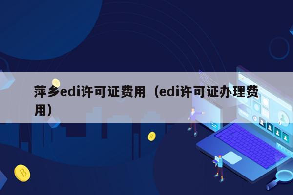 萍乡edi许可证费用（edi许可证办理费用）