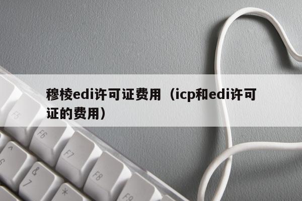 穆棱edi许可证费用（icp和edi许可证的费用）