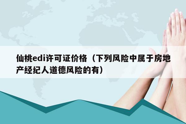 仙桃edi许可证价格（下列风险中属于房地产经纪人道德风险的有）
