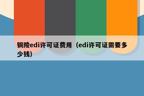 铜陵edi许可证费用（edi许可证需要多少钱）