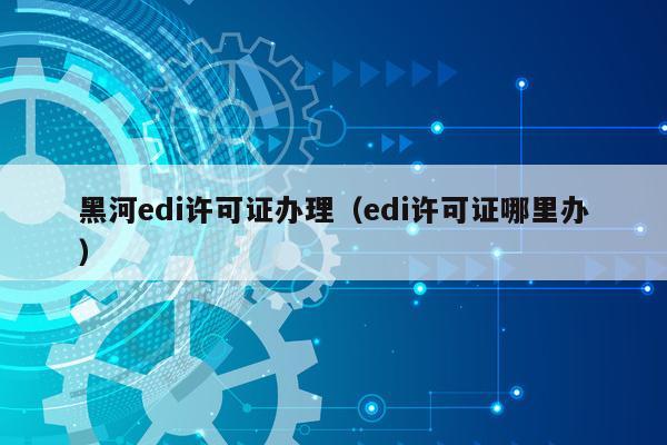 黑河edi许可证办理（edi许可证哪里办）