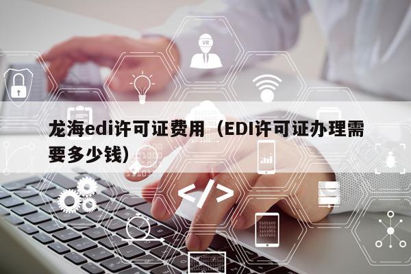 龙海edi许可证费用（EDI许可证办理需要多少钱）