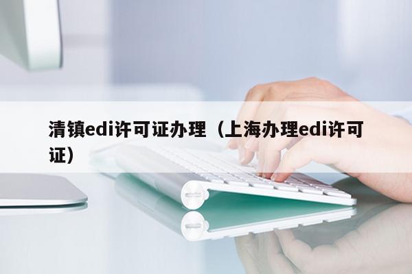 清镇edi许可证办理（上海办理edi许可证）