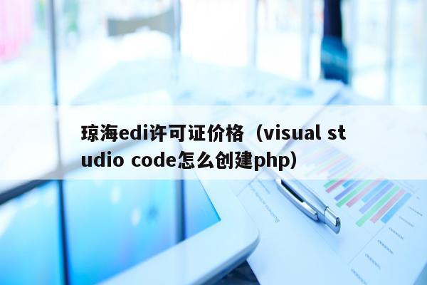 琼海edi许可证价格（visual studio code怎么创建php）