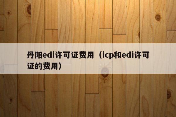 丹阳edi许可证费用（icp和edi许可证的费用）