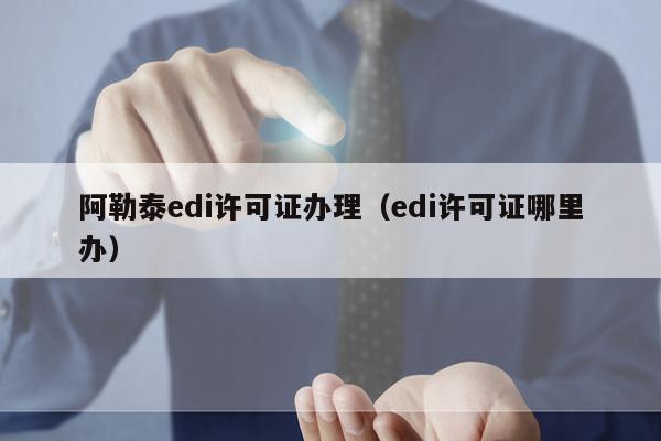 阿勒泰edi许可证办理（edi许可证哪里办）