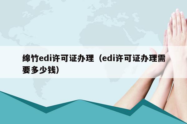 绵竹edi许可证办理（edi许可证办理需要多少钱）