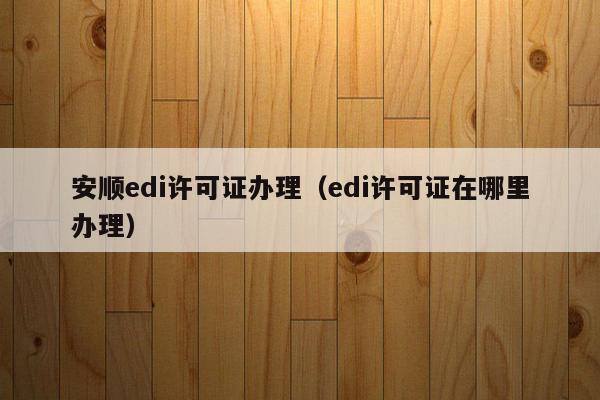 安顺edi许可证办理（edi许可证在哪里办理）