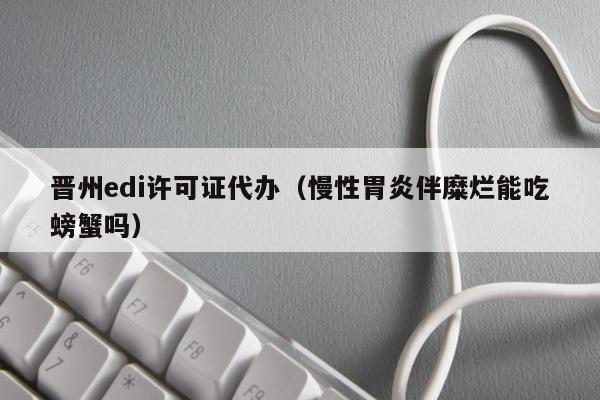 晋州edi许可证代办（慢性胃炎伴糜烂能吃螃蟹吗）