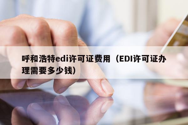 呼和浩特edi许可证费用（EDI许可证办理需要多少钱）