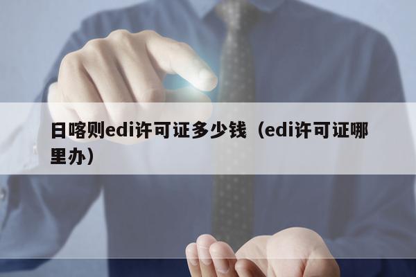 日喀则edi许可证多少钱（edi许可证哪里办）