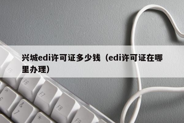 兴城edi许可证多少钱（edi许可证在哪里办理）