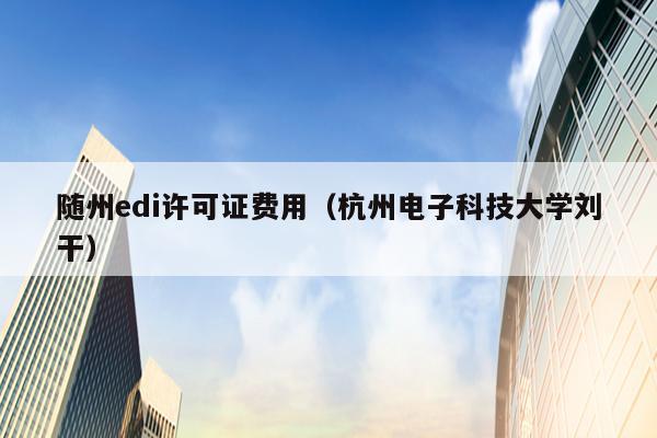 随州edi许可证费用（杭州电子科技大学刘干）