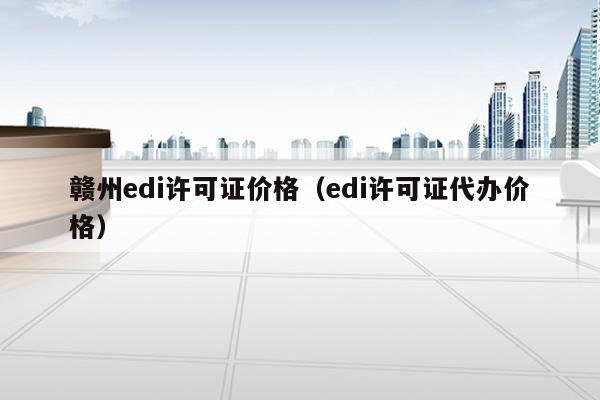 赣州edi许可证价格（edi许可证代办价格）