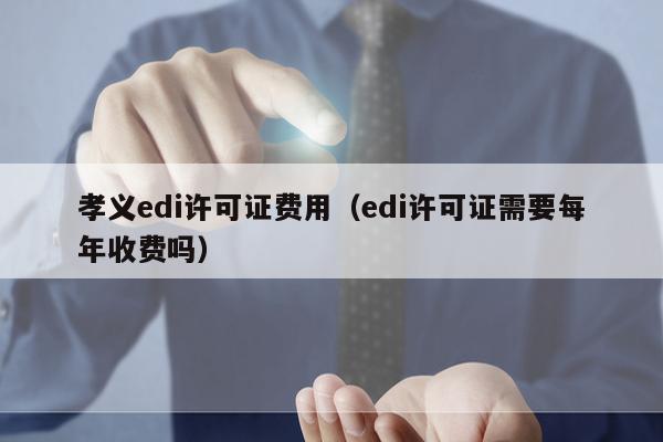 孝义edi许可证费用（edi许可证需要每年收费吗）