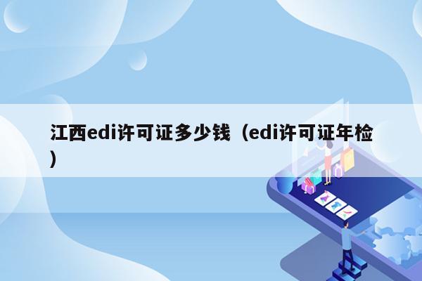 江西edi许可证多少钱（edi许可证年检）