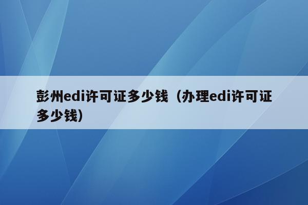 彭州edi许可证多少钱（办理edi许可证多少钱）