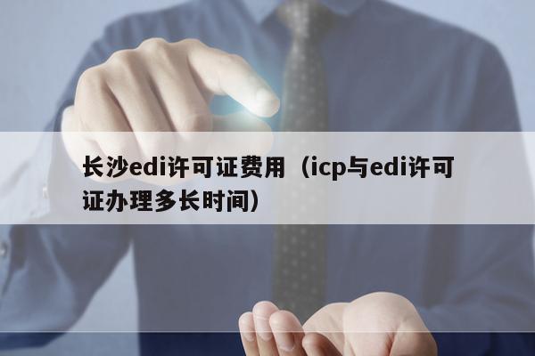 长沙edi许可证费用（icp与edi许可证办理多长时间）