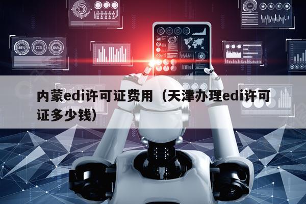 内蒙edi许可证费用（天津办理edi许可证多少钱）