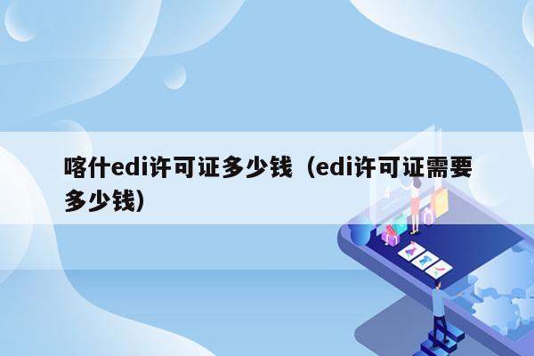 喀什edi许可证多少钱（edi许可证需要多少钱）