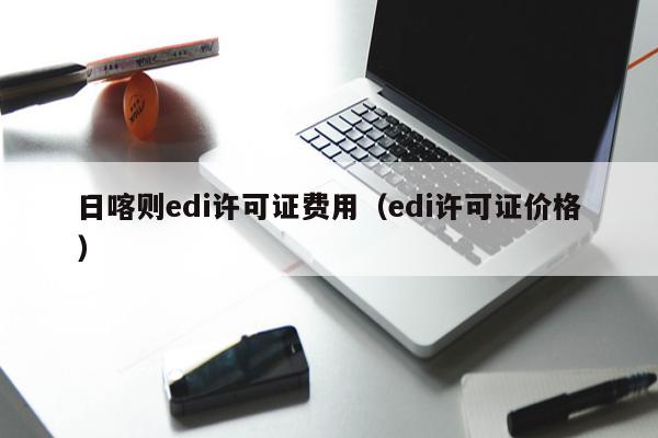 日喀则edi许可证费用（edi许可证价格）