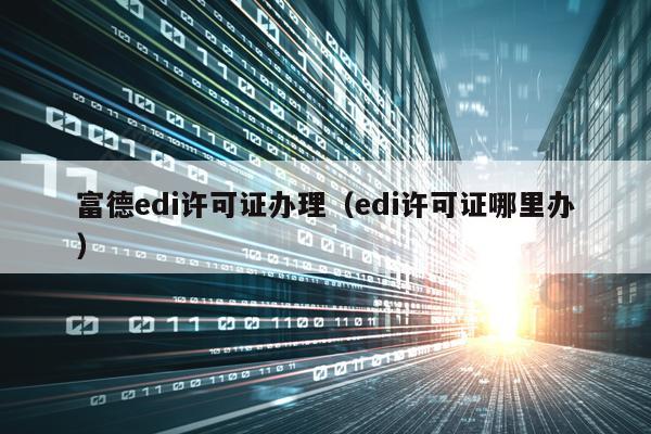 富德edi许可证办理（edi许可证哪里办）