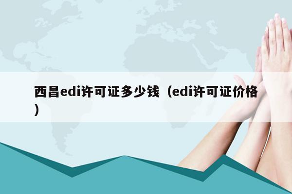 西昌edi许可证多少钱（edi许可证价格）