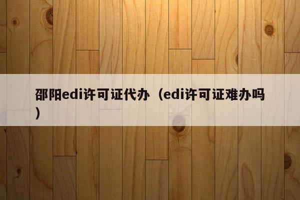 邵阳edi许可证代办（edi许可证难办吗）