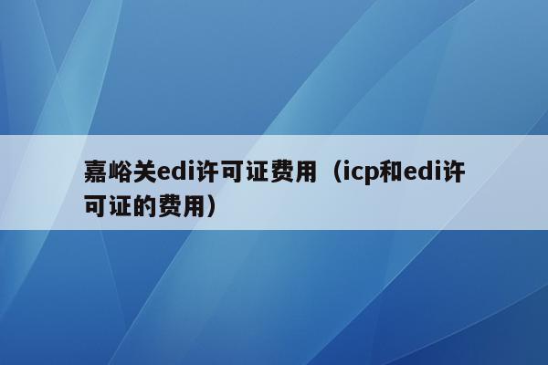 嘉峪关edi许可证费用（icp和edi许可证的费用）