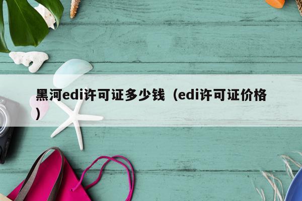 黑河edi许可证多少钱（edi许可证价格）