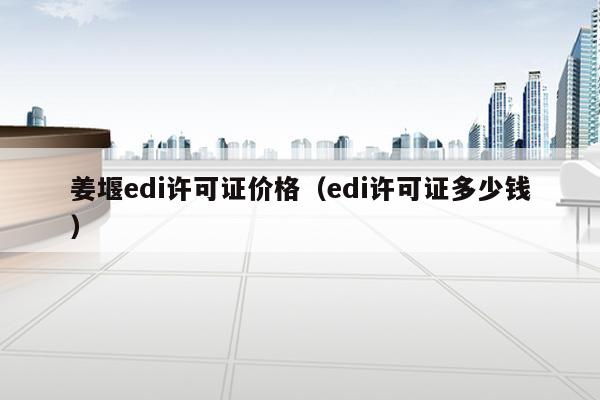 姜堰edi许可证价格（edi许可证多少钱）