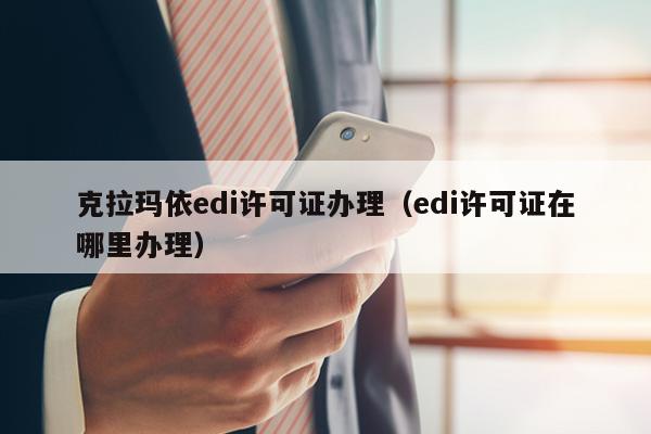 克拉玛依edi许可证办理（edi许可证在哪里办理）