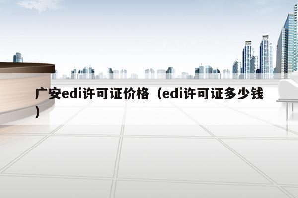广安edi许可证价格（edi许可证多少钱）