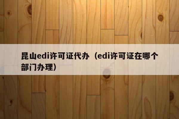 昆山edi许可证代办（edi许可证在哪个部门办理）