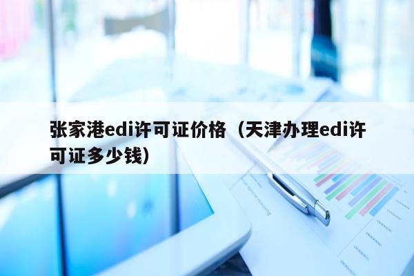 张家港edi许可证价格（天津办理edi许可证多少钱）