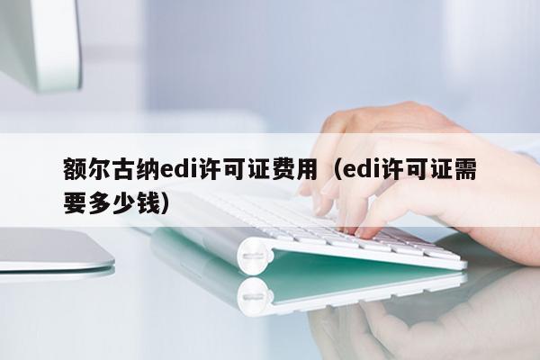额尔古纳edi许可证费用（edi许可证需要多少钱）
