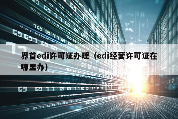 界首edi许可证办理（edi经营许可证在哪里办）