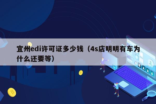 宜州edi许可证多少钱（4s店明明有车为什么还要等）