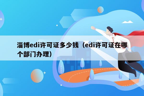 淄博edi许可证多少钱（edi许可证在哪个部门办理）
