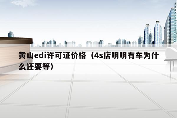 黄山edi许可证价格（4s店明明有车为什么还要等）