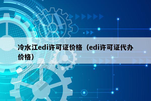 冷水江edi许可证价格（edi许可证代办价格）
